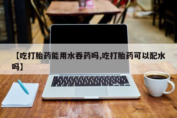药流药在线付款【吃打胎药能用水吞药吗,吃打胎药可以配水吗】