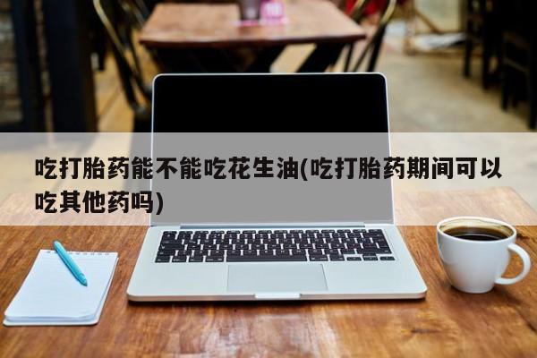药流药在线付款吃打胎药能不能吃花生油(吃打胎药期间可以吃其他药吗)