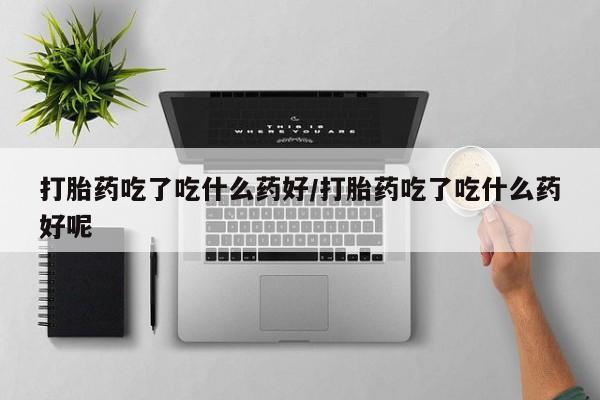药流药在线付款打胎药吃了吃什么药好/打胎药吃了吃什么药好呢