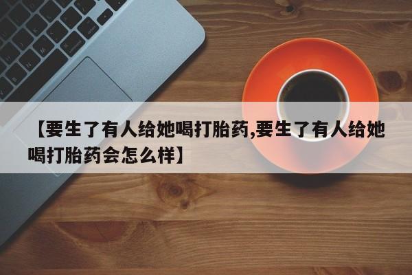 药流药在线付款【要生了有人给她喝打胎药,要生了有人给她喝打胎药会怎么样】