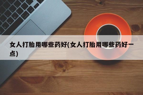 药流药在线付款女人打胎用哪些药好(女人打胎用哪些药好一点)