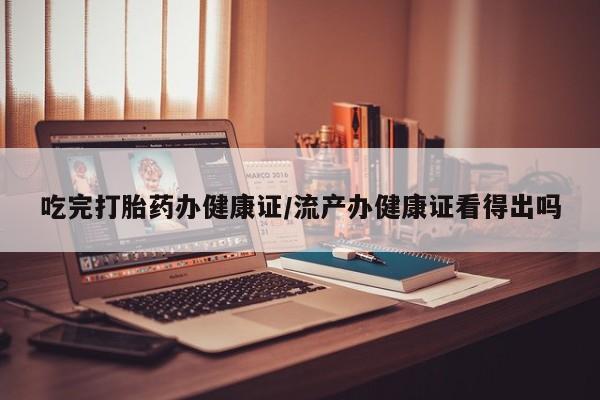 药流药在线付款吃完打胎药办健康证/流产办健康证看得出吗