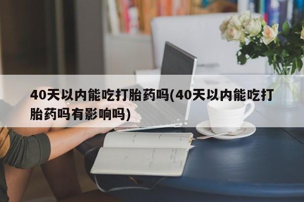 药流药在线付款40天以内能吃打胎药吗(40天以内能吃打胎药吗有影响吗)