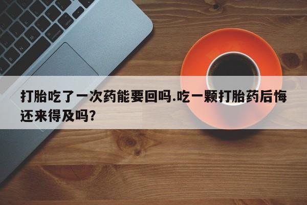 药流药在线付款打胎吃了一次药能要回吗.吃一颗打胎药后悔还来得及吗？