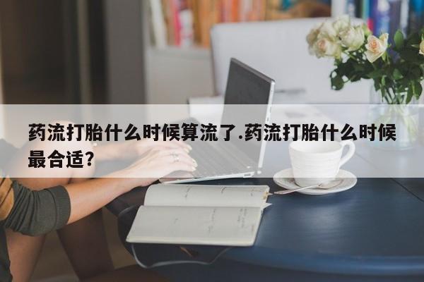 药流药在线付款药流打胎什么时候算流了.药流打胎什么时候最合适？