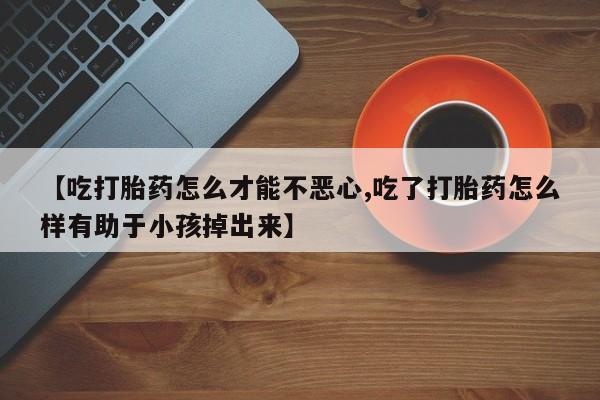 药流药在线付款【吃打胎药怎么才能不恶心,吃了打胎药怎么样有助于小孩掉出来】