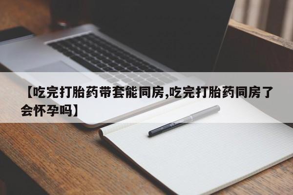 药流药在线付款【吃完打胎药带套能同房,吃完打胎药同房了会怀孕吗】