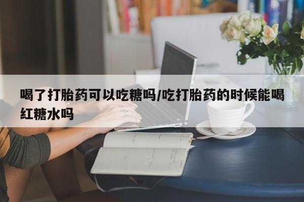 药流药在线付款喝了打胎药可以吃糖吗/吃打胎药的时候能喝红糖水吗