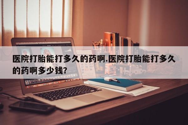 药流药在线付款医院打胎能打多久的药啊.医院打胎能打多久的药啊多少钱？