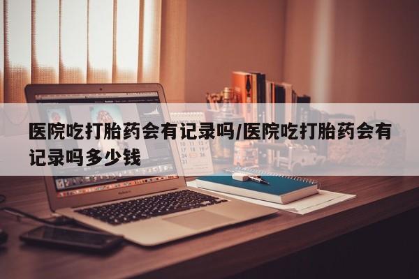 药流药在线付款医院吃打胎药会有记录吗/医院吃打胎药会有记录吗多少钱