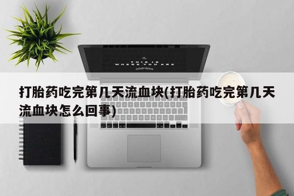 药流药在线付款打胎药吃完第几天流血块(打胎药吃完第几天流血块怎么回事)