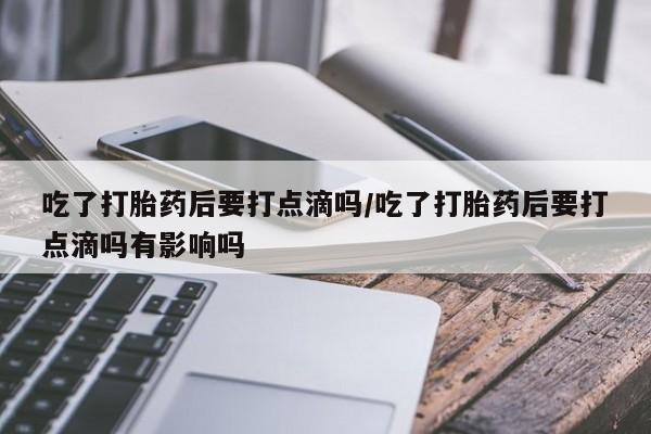 药流药在线付款吃了打胎药后要打点滴吗/吃了打胎药后要打点滴吗有影响吗