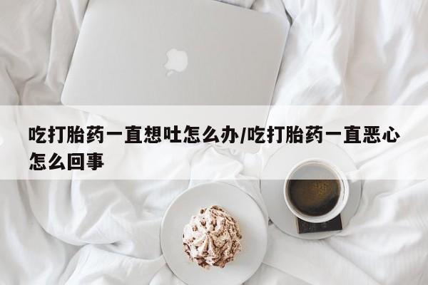药流药在线付款吃打胎药一直想吐怎么办/吃打胎药一直恶心怎么回事