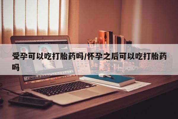 药流药在线付款受孕可以吃打胎药吗/怀孕之后可以吃打胎药吗