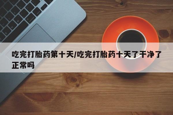 药流药在线付款吃完打胎药第十天/吃完打胎药十天了干净了正常吗