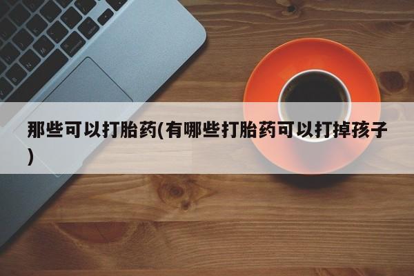药流药在线付款那些可以打胎药(有哪些打胎药可以打掉孩子)