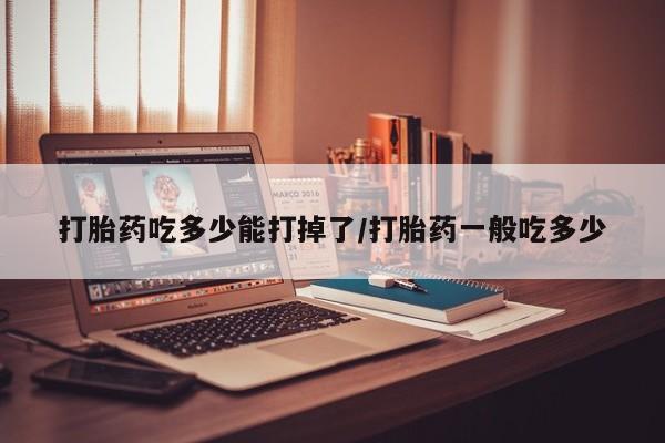 药流药在线付款打胎药吃多少能打掉了/打胎药一般吃多少