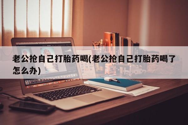 药流药在线付款老公抢自己打胎药喝(老公抢自己打胎药喝了怎么办)