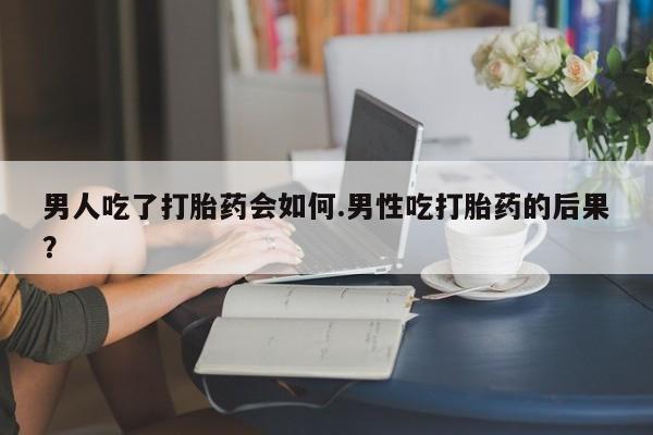 药流药在线付款男人吃了打胎药会如何.男性吃打胎药的后果？