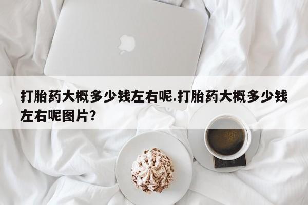 药流药在线付款打胎药大概多少钱左右呢.打胎药大概多少钱左右呢图片？