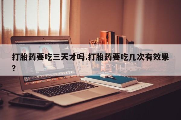 药流药在线付款打胎药要吃三天才吗.打胎药要吃几次有效果？