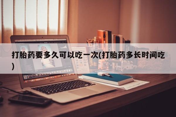 药流药在线付款打胎药要多久可以吃一次(打胎药多长时间吃)