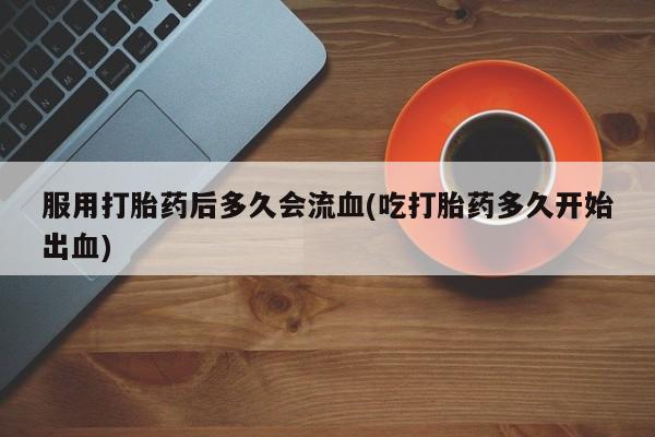 药流药在线付款服用打胎药后多久会流血(吃打胎药多久开始出血)