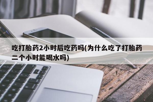药流药在线付款吃打胎药2小时后吃药吗(为什么吃了打胎药二个小时能喝水吗)
