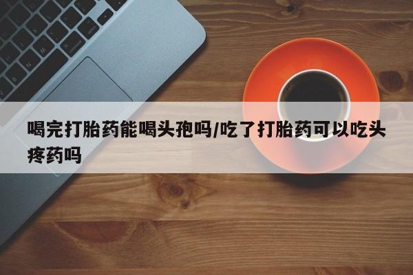 药流药在线付款喝完打胎药能喝头孢吗/吃了打胎药可以吃头疼药吗