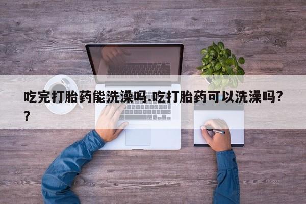 药流药在线付款吃完打胎药能洗澡吗.吃打胎药可以洗澡吗?？