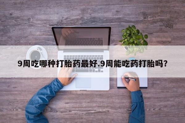 药流药在线付款9周吃哪种打胎药最好.9周能吃药打胎吗？