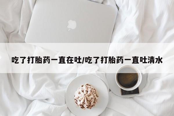 药流药在线付款吃了打胎药一直在吐/吃了打胎药一直吐清水