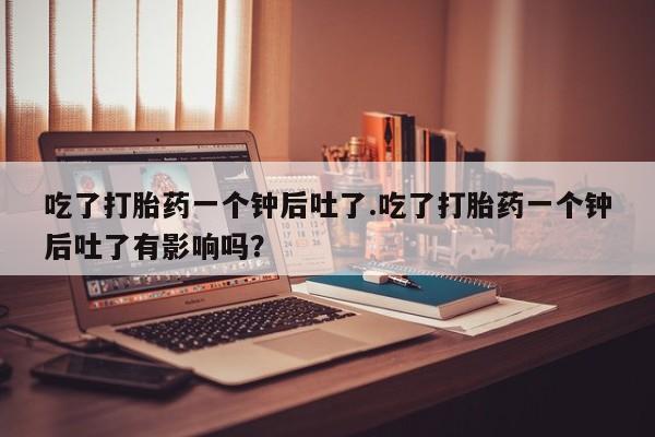 药流药在线付款吃了打胎药一个钟后吐了.吃了打胎药一个钟后吐了有影响吗？
