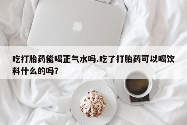 药流药在线付款吃打胎药能喝正气水吗.吃了打胎药可以喝饮料什么的吗？