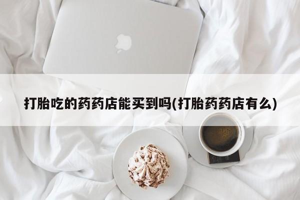 药流药在线付款打胎吃的药药店能买到吗(打胎药药店有么)