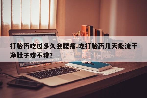 药流药在线付款打胎药吃过多久会腹痛.吃打胎药几天能流干净肚子疼不疼？