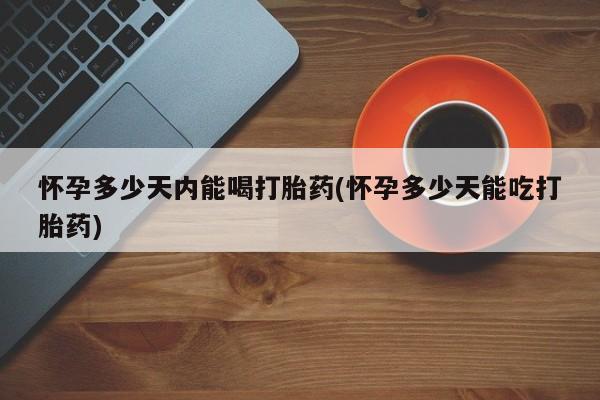 药流药在线付款怀孕多少天内能喝打胎药(怀孕多少天能吃打胎药)