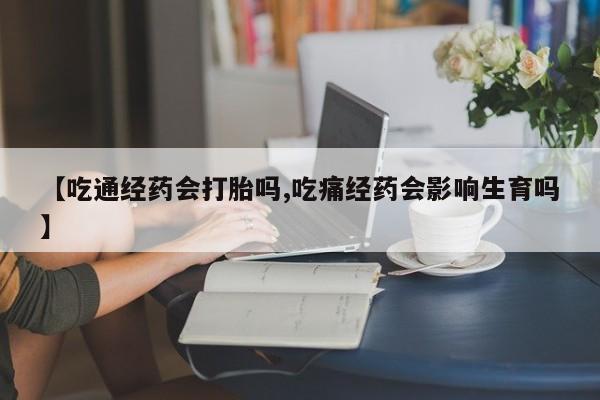 药流药在线付款【吃通经药会打胎吗,吃痛经药会影响生育吗】