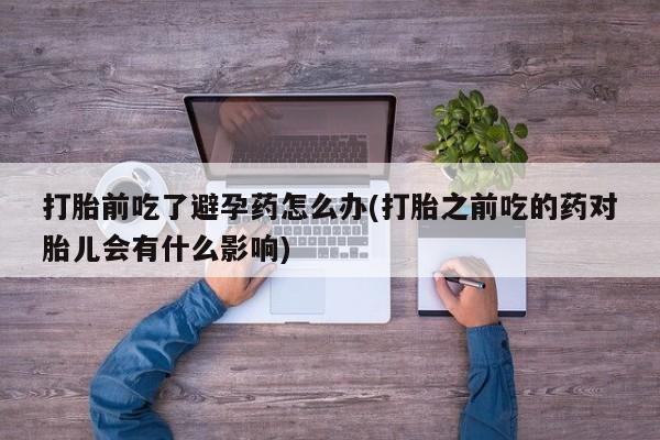 药流药在线付款打胎前吃了避孕药怎么办(打胎之前吃的药对胎儿会有什么影响)
