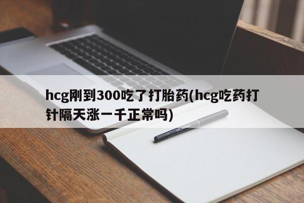 药流药在线付款hcg刚到300吃了打胎药(hcg吃药打针隔天涨一千正常吗)