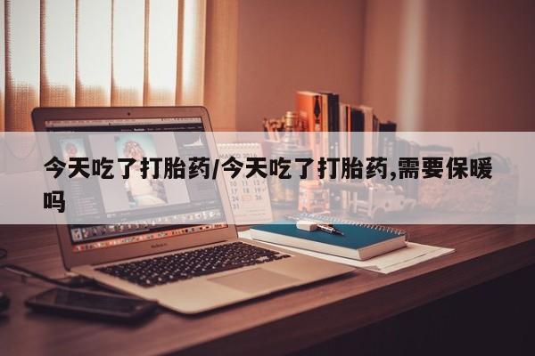 药流药在线付款今天吃了打胎药/今天吃了打胎药,需要保暖吗