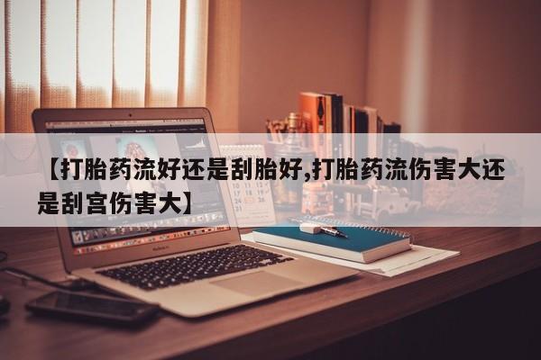 药流药在线付款【打胎药流好还是刮胎好,打胎药流伤害大还是刮宫伤害大】
