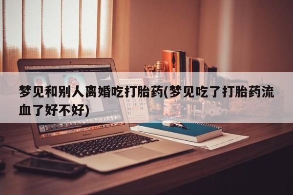 药流药在线付款梦见和别人离婚吃打胎药(梦见吃了打胎药流血了好不好)