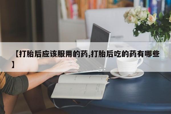 药流药在线付款【打胎后应该服用的药,打胎后吃的药有哪些】