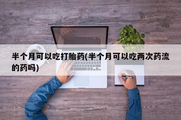 药流药在线付款半个月可以吃打胎药(半个月可以吃两次药流的药吗)