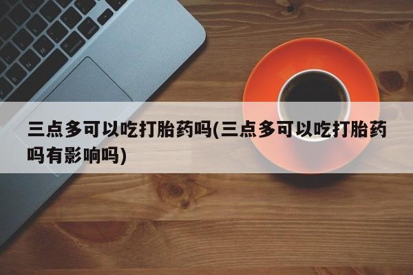 药流药在线付款三点多可以吃打胎药吗(三点多可以吃打胎药吗有影响吗)