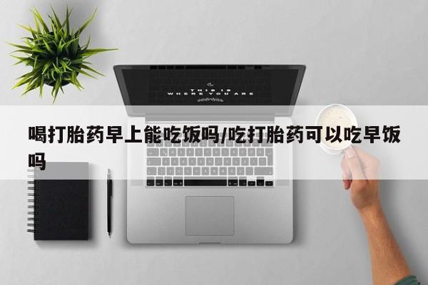 药流药在线付款喝打胎药早上能吃饭吗/吃打胎药可以吃早饭吗