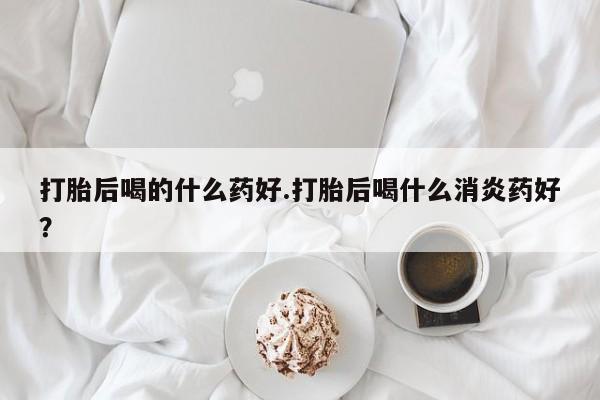 药流药在线付款打胎后喝的什么药好.打胎后喝什么消炎药好？