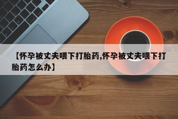 药流药在线付款【怀孕被丈夫喂下打胎药,怀孕被丈夫喂下打胎药怎么办】