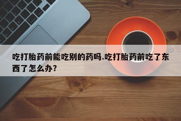 药流药在线付款吃打胎药前能吃别的药吗.吃打胎药前吃了东西了怎么办？